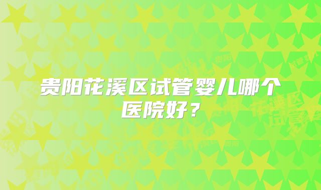 贵阳花溪区试管婴儿哪个医院好?