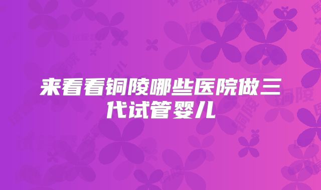 来看看铜陵哪些医院做三代试管婴儿