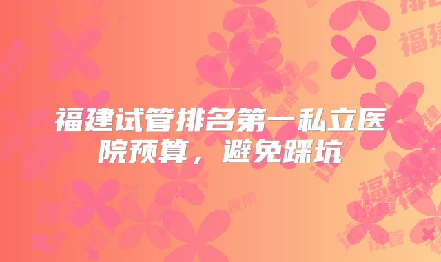 福建试管排名第一私立医院预算，避免踩坑
