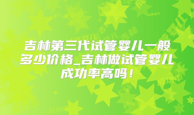 吉林第三代试管婴儿一般多少价格_吉林做试管婴儿成功率高吗！