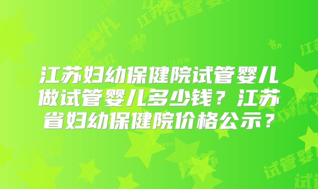 江苏妇幼保健院试管婴儿做试管婴儿多少钱？江苏省妇幼保健院价格公示？