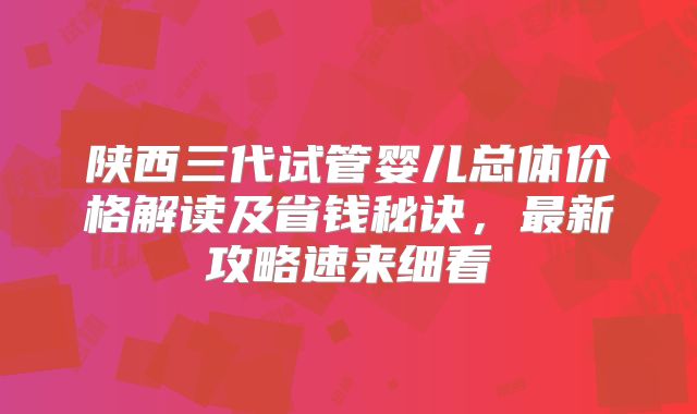 陕西三代试管婴儿总体价格解读及省钱秘诀，最新攻略速来细看