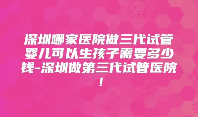 深圳哪家医院做三代试管婴儿可以生孩子需要多少钱-深圳做第三代试管医院！