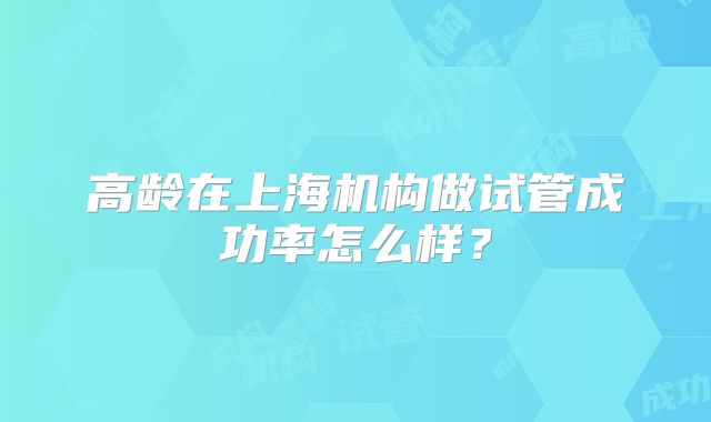 高龄在上海机构做试管成功率怎么样？