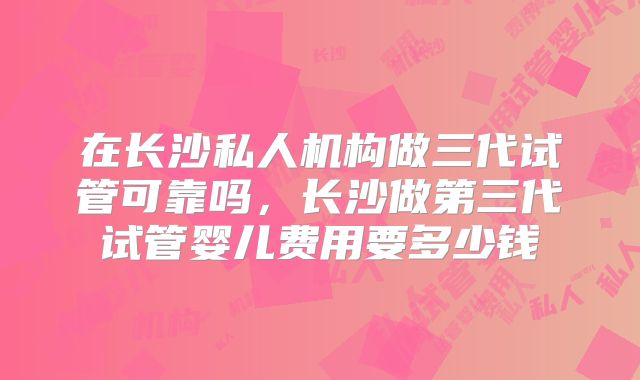 在长沙私人机构做三代试管可靠吗,长沙做第三代试管婴儿费用要多少钱
