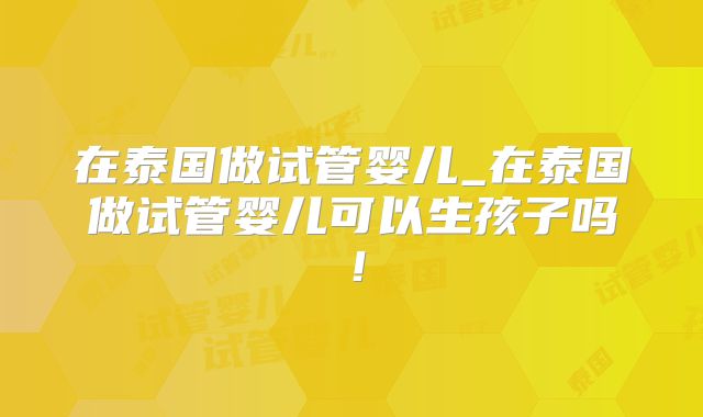 在泰国做试管婴儿_在泰国做试管婴儿可以生孩子吗！