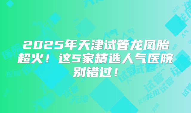 2025年天津试管龙凤胎超火!这5家精选人气医院别错过!