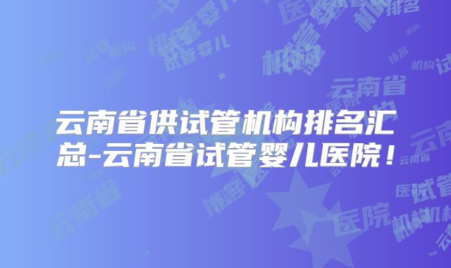 云南省供试管机构排名汇总-云南省试管婴儿医院!