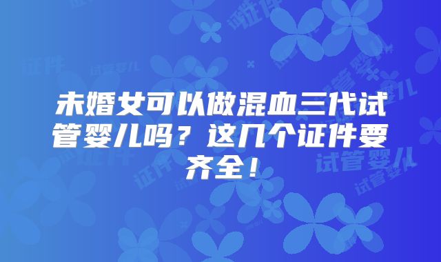 未婚女可以做混血三代试管婴儿吗？这几个证件要齐全！