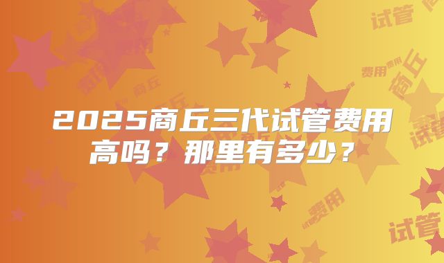 2025商丘三代试管费用高吗？那里有多少？