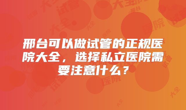 邢台可以做试管的正规医院大全,选择私立医院需要注意什么?