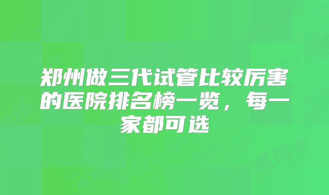 郑州做三代试管比较厉害的医院排名榜一览，每一家都可选