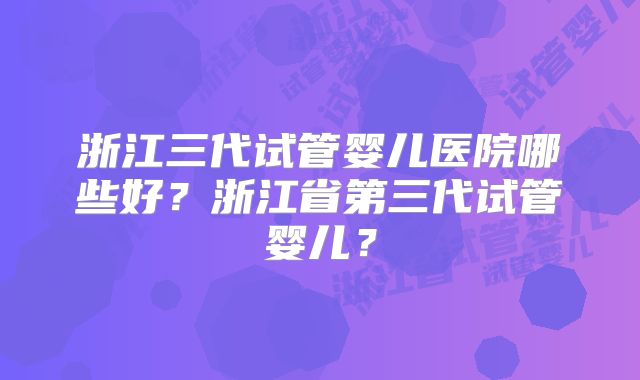 浙江三代试管婴儿医院哪些好?浙江省第三代试管婴儿?