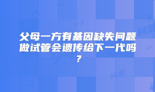 父母一方有基因缺失问题做试管会遗传给下一代吗?