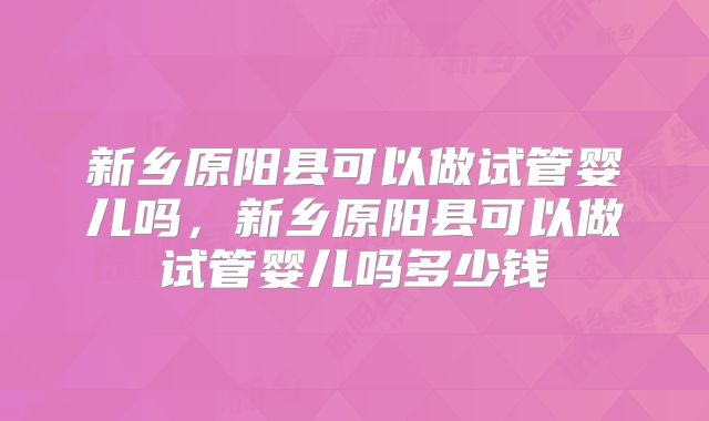 新乡原阳县可以做试管婴儿吗，新乡原阳县可以做试管婴儿吗多少钱
