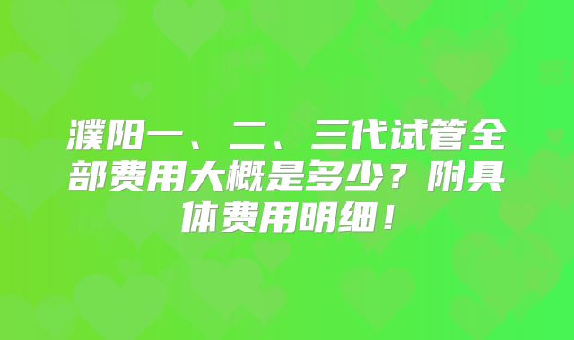 濮阳一、二、三代试管全部费用大概是多少?附具体费用明细!