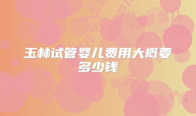 玉林试管婴儿费用大概要多少钱