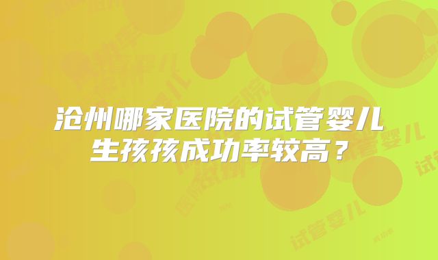沧州哪家医院的试管婴儿生孩孩成功率较高?