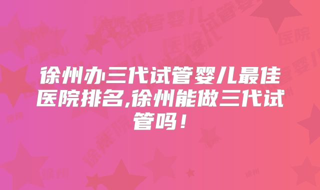 徐州办三代试管婴儿最佳医院排名,徐州能做三代试管吗！