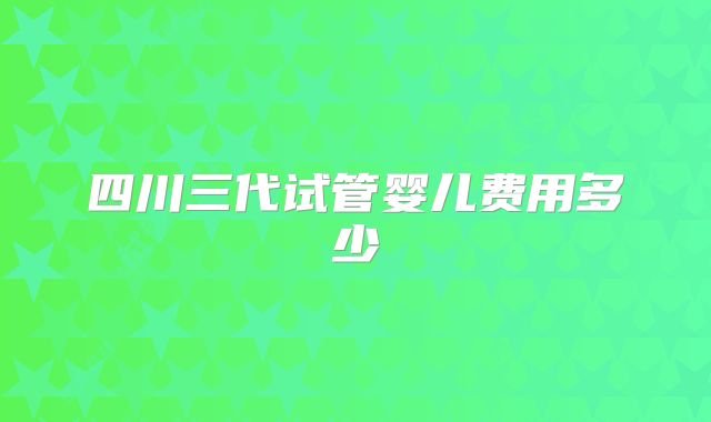 四川三代试管婴儿费用多少