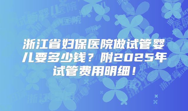 浙江省妇保医院做试管婴儿要多少钱？附2025年试管费用明细！