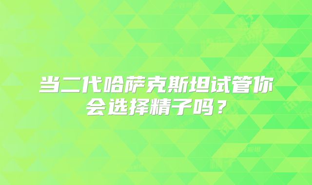 当二代哈萨克斯坦试管你会选择精子吗？