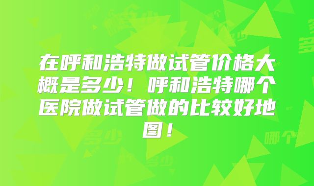 在呼和浩特做试管价格大概是多少!呼和浩特哪个医院做试管做的比较好地图!