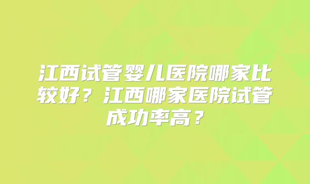 江西试管婴儿医院哪家比较好？江西哪家医院试管成功率高？