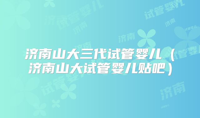 济南山大三代试管婴儿（济南山大试管婴儿贴吧）