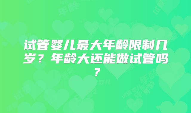 试管婴儿最大年龄限制几岁?年龄大还能做试管吗?
