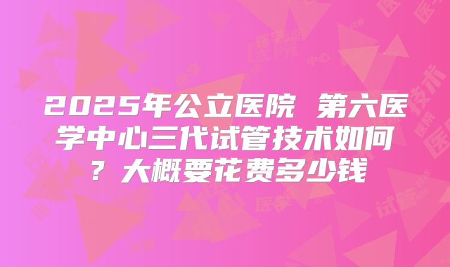 2025年公立医院 第六医学中心三代试管技术如何？大概要花费多少钱