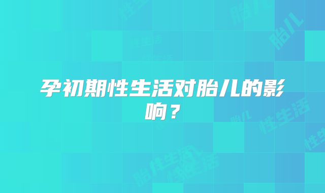 孕初期性生活对胎儿的影响？