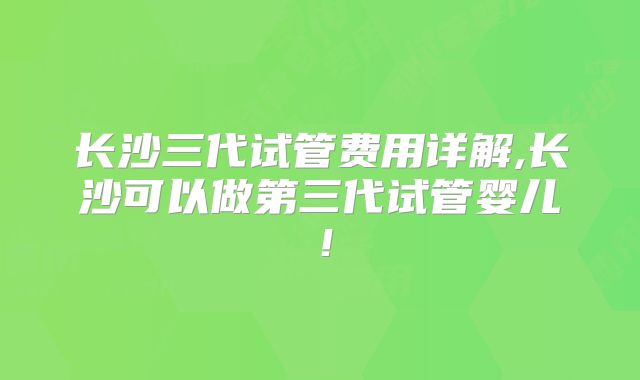 长沙三代试管费用详解,长沙可以做第三代试管婴儿！