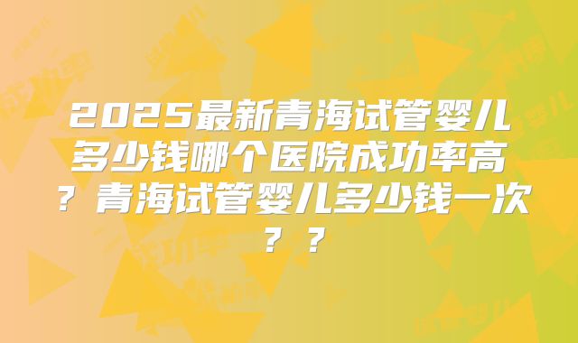 2025最新青海试管婴儿多少钱哪个医院成功率高？青海试管婴儿多少钱一次？？