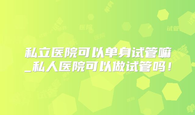 私立医院可以单身试管嘛_私人医院可以做试管吗!