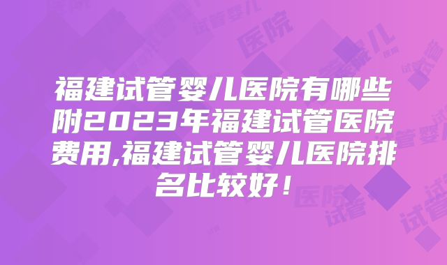 福建试管婴儿医院有哪些附2023年福建试管医院费用,福建试管婴儿医院排名比较好！