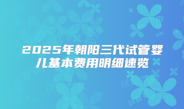 2025年朝阳三代试管婴儿基本费用明细速览