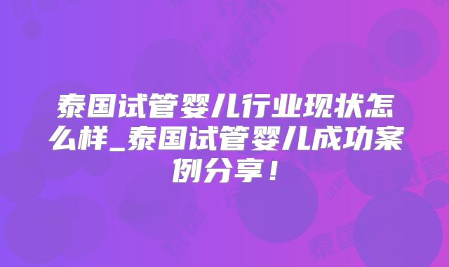 泰国试管婴儿行业现状怎么样_泰国试管婴儿成功案例分享！