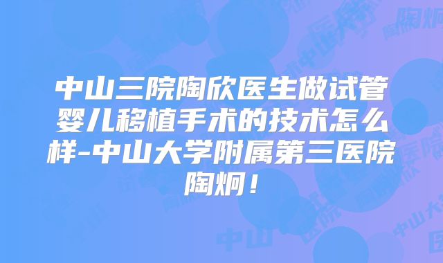 中山三院陶欣医生做试管婴儿移植手术的技术怎么样-中山大学附属第三医院陶炯！