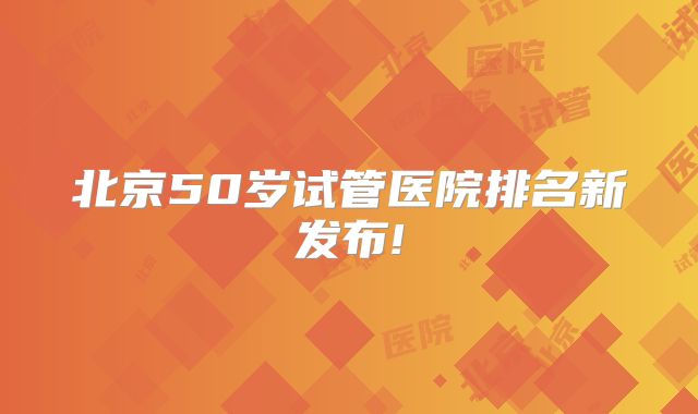 北京50岁试管医院排名新发布!