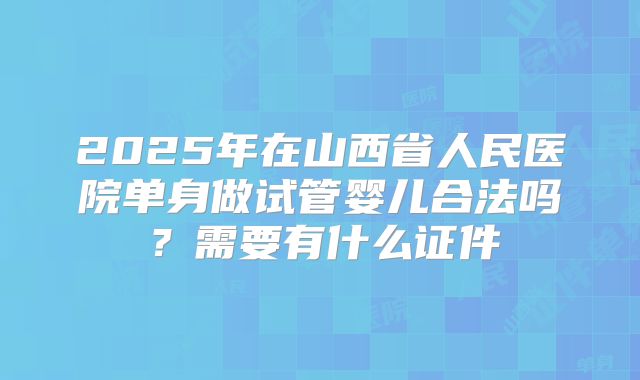 2025年在山西省人民医院单身做试管婴儿合法吗?需要有什么证件