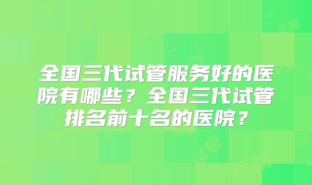 全国三代试管服务好的医院有哪些？全国三代试管排名前十名的医院？