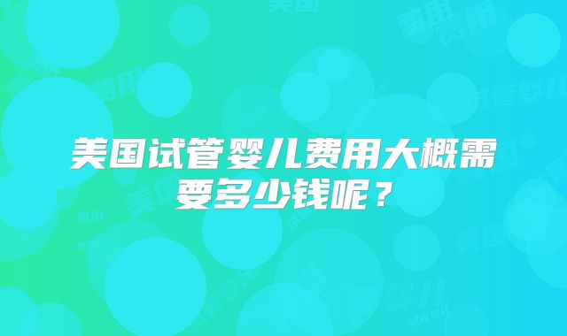 美国试管婴儿费用大概需要多少钱呢？