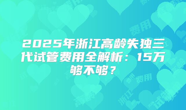 2025年浙江高龄失独三代试管费用全解析：15万够不够？