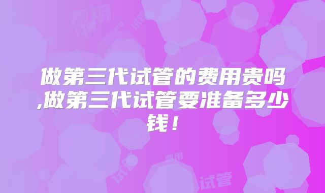 做第三代试管的费用贵吗,做第三代试管要准备多少钱！