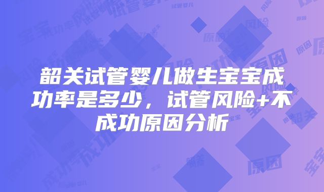 韶关试管婴儿做生宝宝成功率是多少,试管风险+不成功原因分析