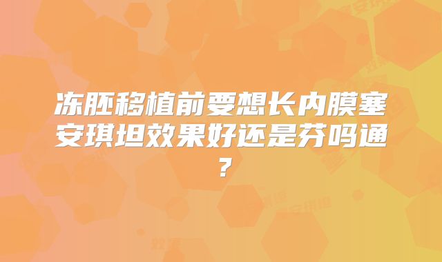 冻胚移植前要想长内膜塞安琪坦效果好还是芬吗通？