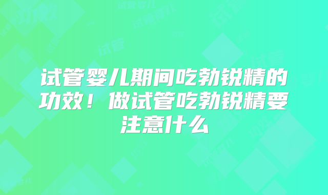 试管婴儿期间吃勃锐精的功效！做试管吃勃锐精要注意什么