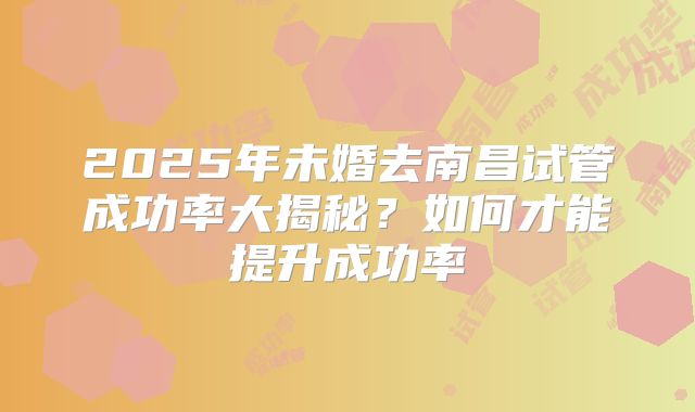 2025年未婚去南昌试管成功率大揭秘？如何才能提升成功率