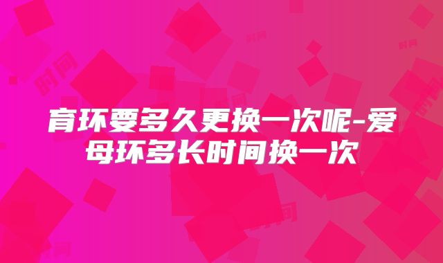 育环要多久更换一次呢-爱母环多长时间换一次